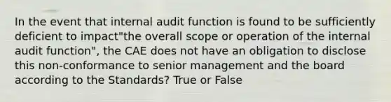 In the event that internal audit function is found to be sufficiently deficient to impact"the overall scope or operation of the internal audit function", the CAE does not have an obligation to disclose this non-conformance to senior management and the board according to the Standards? True or False