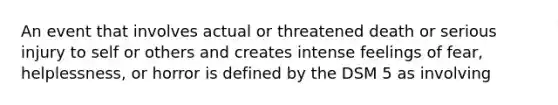 An event that involves actual or threatened death or serious injury to self or others and creates intense feelings of fear, helplessness, or horror is defined by the DSM 5 as involving