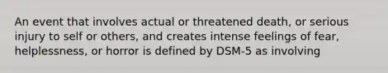 An event that involves actual or threatened death, or serious injury to self or others, and creates intense feelings of fear, helplessness, or horror is defined by DSM-5 as involving