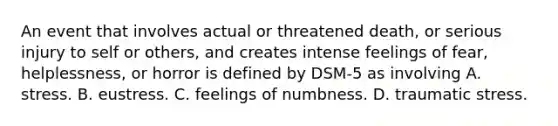 An event that involves actual or threatened death, or serious injury to self or others, and creates intense feelings of fear, helplessness, or horror is defined by DSM-5 as involving A. stress. B. eustress. C. feelings of numbness. D. traumatic stress.