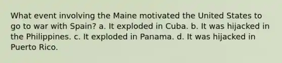 What event involving the Maine motivated the United States to go to war with Spain? a. It exploded in Cuba. b. It was hijacked in the Philippines. c. It exploded in Panama. d. It was hijacked in Puerto Rico.