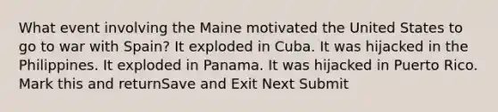 What event involving the Maine motivated the United States to go to war with Spain? It exploded in Cuba. It was hijacked in the Philippines. It exploded in Panama. It was hijacked in Puerto Rico. Mark this and returnSave and Exit Next Submit