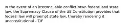 In the event of an irreconcilable conflict btwn federal and state law, the Supremacy Clause of the US Constitution provides that federal law will preempt state law, thereby rendering it unconstitutional - T/F