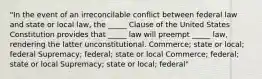 "In the event of an irreconcilable conflict between federal law and state or local law, the _____ Clause of the United States Constitution provides that _____ law will preempt _____ law, rendering the latter unconstitutional. Commerce; state or local; federal Supremacy; federal; state or local Commerce; federal; state or local Supremacy; state or local; federal"