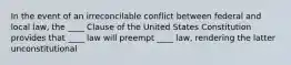 In the event of an irreconcilable conflict between federal and local law, the ____ Clause of the United States Constitution provides that ____ law will preempt ____ law, rendering the latter unconstitutional