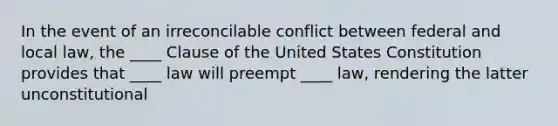 In the event of an irreconcilable conflict between federal and local law, the ____ Clause of the United States Constitution provides that ____ law will preempt ____ law, rendering the latter unconstitutional