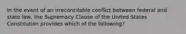 In the event of an irreconcilable conflict between federal and state law, the Supremacy Clause of the United States Constitution provides which of the following?