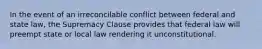 In the event of an irreconcilable conflict between federal and state law, the Supremacy Clause provides that federal law will preempt state or local law rendering it unconstitutional.