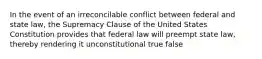 In the event of an irreconcilable conflict between federal and state law, the Supremacy Clause of the United States Constitution provides that federal law will preempt state law, thereby rendering it unconstitutional true false