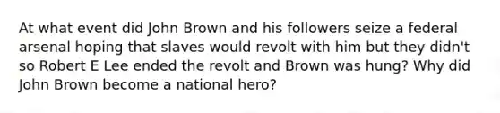 At what event did John Brown and his followers seize a federal arsenal hoping that slaves would revolt with him but they didn't so Robert E Lee ended the revolt and Brown was hung? Why did John Brown become a national hero?