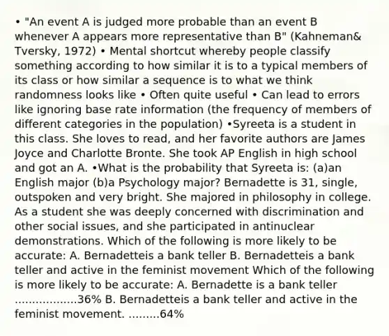 • "An event A is judged more probable than an event B whenever A appears more representative than B" (Kahneman& Tversky, 1972) • Mental shortcut whereby people classify something according to how similar it is to a typical members of its class or how similar a sequence is to what we think randomness looks like • Often quite useful • Can lead to errors like ignoring base rate information (the frequency of members of different categories in the population) •Syreeta is a student in this class. She loves to read, and her favorite authors are James Joyce and Charlotte Bronte. She took AP English in high school and got an A. •What is the probability that Syreeta is: (a)an English major (b)a Psychology major? Bernadette is 31, single, outspoken and very bright. She majored in philosophy in college. As a student she was deeply concerned with discrimination and other social issues, and she participated in antinuclear demonstrations. Which of the following is more likely to be accurate: A. Bernadetteis a bank teller B. Bernadetteis a bank teller and active in the feminist movement Which of the following is more likely to be accurate: A. Bernadette is a bank teller ..................36% B. Bernadetteis a bank teller and active in the feminist movement. .........64%