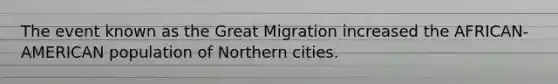 The event known as the Great Migration increased the AFRICAN-AMERICAN population of Northern cities.