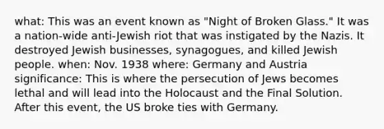 what: This was an event known as "Night of Broken Glass." It was a nation-wide anti-Jewish riot that was instigated by the Nazis. It destroyed Jewish businesses, synagogues, and killed Jewish people. when: Nov. 1938 where: Germany and Austria significance: This is where the persecution of Jews becomes lethal and will lead into the Holocaust and the Final Solution. After this event, the US broke ties with Germany.