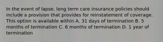 In the event of lapse, long term care insurance policies should include a provision that provides for reinstatement of coverage. This option is available within A. 31 days of termination B. 5 months of termination C. 6 months of termination D. 1 year of termination