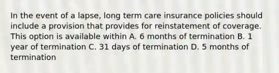 In the event of a lapse, long term care insurance policies should include a provision that provides for reinstatement of coverage. This option is available within A. 6 months of termination B. 1 year of termination C. 31 days of termination D. 5 months of termination