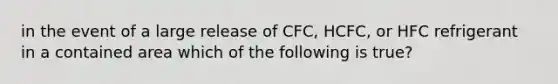 in the event of a large release of CFC, HCFC, or HFC refrigerant in a contained area which of the following is true?