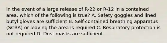 In the event of a large release of R-22 or R-12 in a contained area, which of the following is true? A. Safety goggles and lined butyl gloves are sufficient B. Self-contained breathing apparatus (SCBA) or leaving the area is required C. Respiratory protection is not required D. Dust masks are sufficient