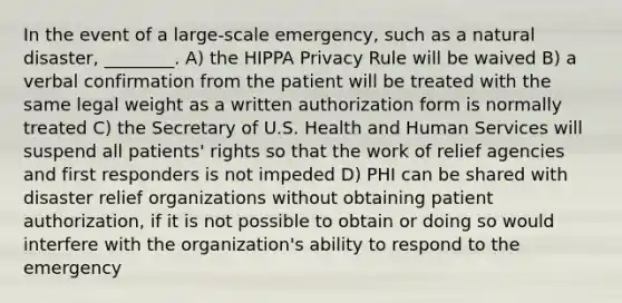 In the event of a large-scale emergency, such as a natural disaster, ________. A) the HIPPA Privacy Rule will be waived B) a verbal confirmation from the patient will be treated with the same legal weight as a written authorization form is normally treated C) the Secretary of U.S. Health and Human Services will suspend all patients' rights so that the work of relief agencies and first responders is not impeded D) PHI can be shared with disaster relief organizations without obtaining patient authorization, if it is not possible to obtain or doing so would interfere with the organization's ability to respond to the emergency