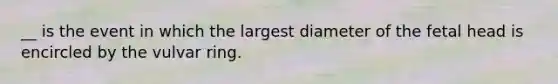 __ is the event in which the largest diameter of the fetal head is encircled by the vulvar ring.