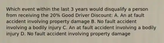 Which event within the last 3 years would disqualify a person from receiving the 20% Good Driver Discount: A. An at fault accident involving property damage B. No fault accident involving a bodily injury C. An at fault accident involving a bodily injury D. No fault accident involving property damage