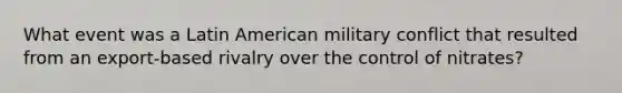 What event was a Latin American military conflict that resulted from an export-based rivalry over the control of nitrates?