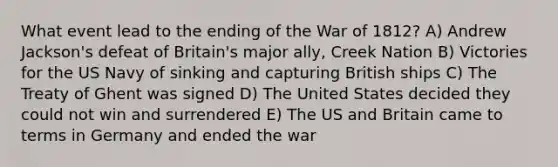 What event lead to the ending of the War of 1812? A) Andrew Jackson's defeat of Britain's major ally, Creek Nation B) Victories for the US Navy of sinking and capturing British ships C) The Treaty of Ghent was signed D) The United States decided they could not win and surrendered E) The US and Britain came to terms in Germany and ended the war