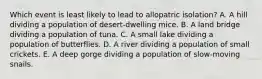 Which event is least likely to lead to allopatric isolation? A. A hill dividing a population of desert-dwelling mice. B. A land bridge dividing a population of tuna. C. A small lake dividing a population of butterflies. D. A river dividing a population of small crickets. E. A deep gorge dividing a population of slow-moving snails.