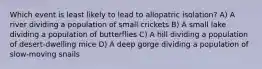 Which event is least likely to lead to allopatric isolation? A) A river dividing a population of small crickets B) A small lake dividing a population of butterflies C) A hill dividing a population of desert-dwelling mice D) A deep gorge dividing a population of slow-moving snails