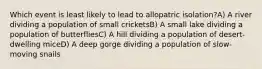 Which event is least likely to lead to allopatric isolation?A) A river dividing a population of small cricketsB) A small lake dividing a population of butterfliesC) A hill dividing a population of desert-dwelling miceD) A deep gorge dividing a population of slow-moving snails