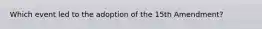 Which event led to the adoption of the 15th Amendment?