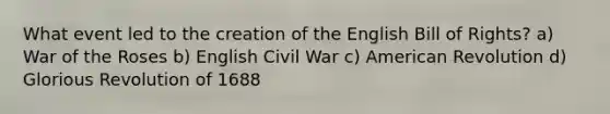 What event led to the creation of the English Bill of Rights? a) War of the Roses b) English Civil War c) American Revolution d) Glorious Revolution of 1688