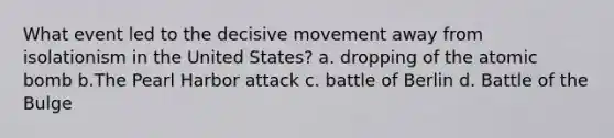 What event led to the decisive movement away from isolationism in the United States? a. dropping of the atomic bomb b.The Pearl Harbor attack c. battle of Berlin d. Battle of the Bulge