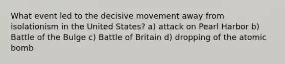 What event led to the decisive movement away from isolationism in the United States? a) attack on Pearl Harbor b) Battle of the Bulge c) Battle of Britain d) dropping of the atomic bomb