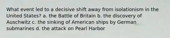 What event led to a decisive shift away from isolationism in the United States? a. the Battle of Britain b. the discovery of Auschwitz c. the sinking of American ships by German submarines d. the attack on Pearl Harbor