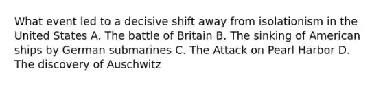 What event led to a decisive shift away from isolationism in the United States A. The battle of Britain B. The sinking of American ships by German submarines C. The Attack on Pearl Harbor D. The discovery of Auschwitz