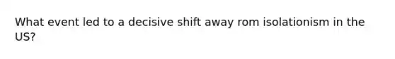 What event led to a decisive shift away rom isolationism in the US?