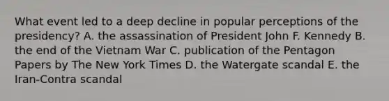 What event led to a deep decline in popular perceptions of the presidency? A. the assassination of President John F. Kennedy B. the end of the Vietnam War C. publication of the Pentagon Papers by The New York Times D. the Watergate scandal E. the Iran-Contra scandal