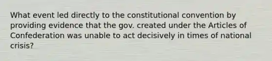 What event led directly to the constitutional convention by providing evidence that the gov. created under the Articles of Confederation was unable to act decisively in times of national crisis?