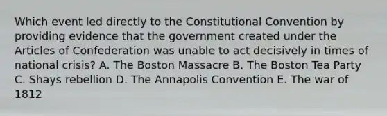 Which event led directly to the Constitutional Convention by providing evidence that the government created under the Articles of Confederation was unable to act decisively in times of national crisis? A. The Boston Massacre B. The Boston Tea Party C. Shays rebellion D. The Annapolis Convention E. The war of 1812