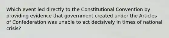 Which event led directly to the Constitutional Convention by providing evidence that government created under the Articles of Confederation was unable to act decisively in times of national crisis?