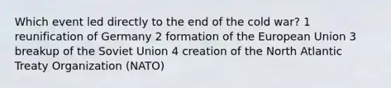 Which event led directly to the end of the cold war? 1 reunification of Germany 2 formation of <a href='https://www.questionai.com/knowledge/ky9y1VRXN8-the-eu' class='anchor-knowledge'>the eu</a>ropean Union 3 breakup of the <a href='https://www.questionai.com/knowledge/kmhoGLx3kx-soviet-union' class='anchor-knowledge'>soviet union</a> 4 creation of the North Atlantic Treaty Organization (NATO)