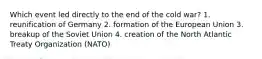 Which event led directly to the end of the cold war? 1. reunification of Germany 2. formation of the European Union 3. breakup of the Soviet Union 4. creation of the North Atlantic Treaty Organization (NATO)