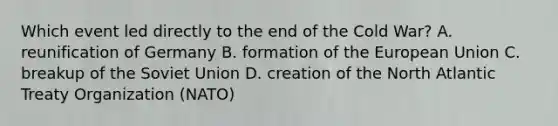 Which event led directly to the end of the Cold War? A. reunification of Germany B. formation of the European Union C. breakup of the Soviet Union D. creation of the North Atlantic Treaty Organization (NATO)