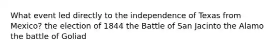 What event led directly to the independence of Texas from Mexico? the election of 1844 the Battle of San Jacinto the Alamo the battle of Goliad