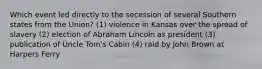 Which event led directly to the secession of several Southern states from the Union? (1) violence in Kansas over the spread of slavery (2) election of Abraham Lincoln as president (3) publication of Uncle Tom's Cabin (4) raid by John Brown at Harpers Ferry