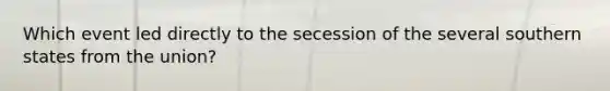 Which event led directly to the secession of the several southern states from the union?