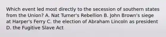 Which event led most directly to the secession of southern states from the Union? A. Nat Turner's Rebellion B. John Brown's siege at Harper's Ferry C. the election of Abraham Lincoln as president D. the Fugitive Slave Act