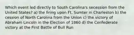 Which event led directly to South Carolina's secession from the United States? a) the firing upon Ft. Sumter in Charleston b) the cession of North Carolina from the Union c) the victory of Abraham Lincoln in the Election of 1860 d) the Confederate victory at the First Battle of Bull Run