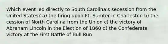 Which event led directly to South Carolina's secession from the United States? a) the firing upon Ft. Sumter in Charleston b) the cession of North Carolina from the Union c) the victory of Abraham Lincoln in the Election of 1860 d) the Confederate victory at the First Battle of Bull Run