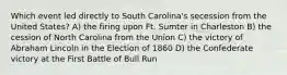 Which event led directly to South Carolina's secession from the United States? A) the firing upon Ft. Sumter in Charleston B) the cession of North Carolina from the Union C) the victory of Abraham Lincoln in the Election of 1860 D) the Confederate victory at the First Battle of Bull Run